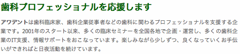 歯科プロフェッショナルを応援します アワデントは歯科臨床家、歯科企業従事者などの歯科に関わるプロフェッショナルを支援する企業です。2001年のスタート以来、多くの臨床セミナーを全国各地で企画・運営し、多くの歯科企業のIT支援、情報サポートをおこなっています。楽しみながら少しずつ、良くなっていくお手伝いができればと日夜活動を続けています。