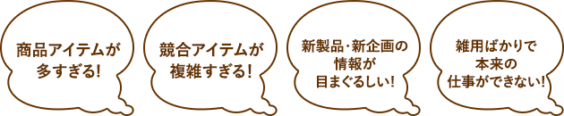 商品アイテムが多すぎる！、競合アイテムが複雑すぎる！、新製品・新企画の情報が目まぐるしい！、雑用ばかりで本来の仕事ができない！