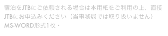 宿泊をJTBにご依頼される場合は本用紙をご利用の上、直接JTBにお申込みください（当事務局では取り扱いません）
MS-WORD形式1枚・