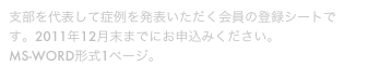 支部を代表して症例を発表いただく会員の登録シートです。2011年12月末までにお申込みください。
MS-WORD形式1ページ。