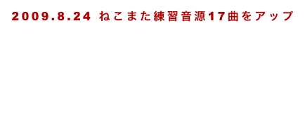 2009.8.24 ねこまた練習音源17曲をアップ
2011.5.27、練習ビデオ4曲アップ
2011.09.18徳島セッション2曲アップ
2012.03.18練習曲ラジオをアップ
2012.04.02熊本Two-Five変則ライブ
