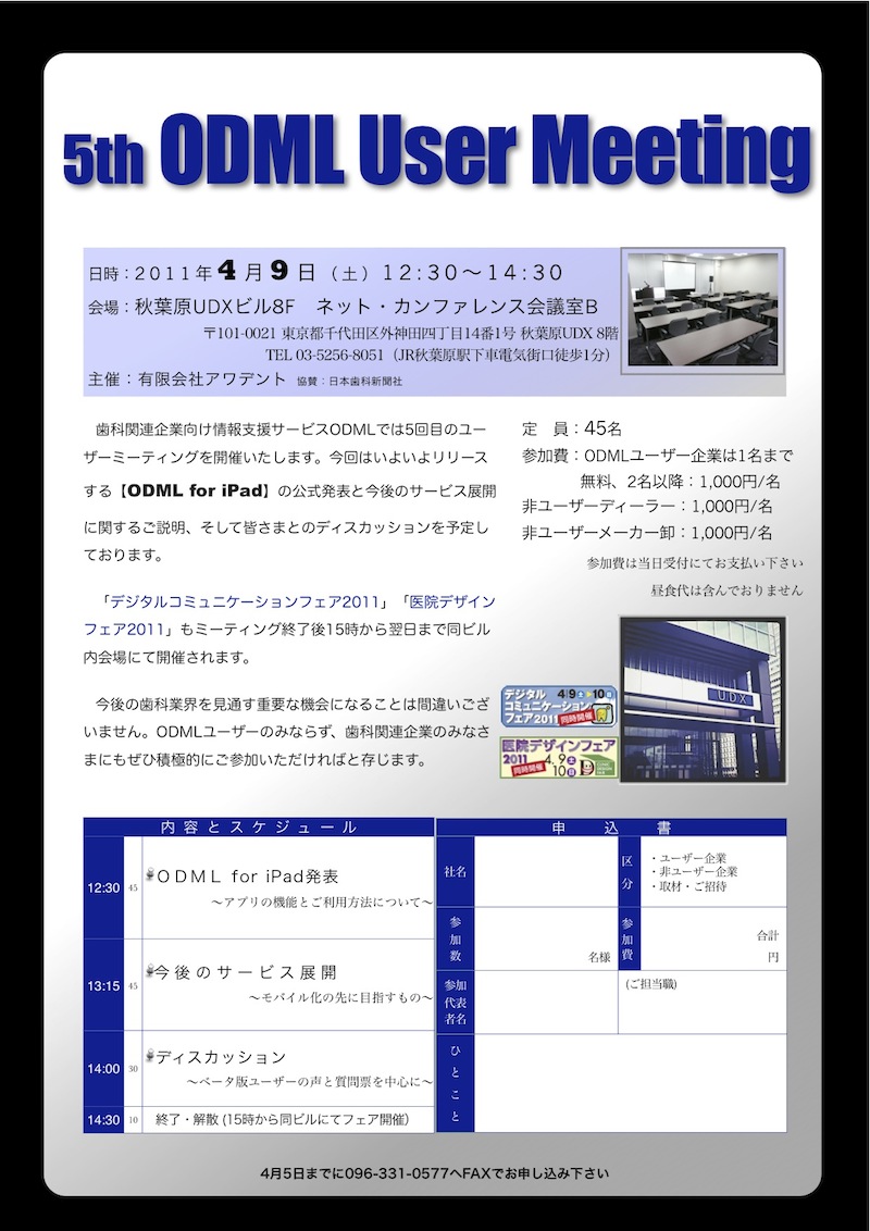 5th ODML User Meeting 日時:2011年4月9日(土)12:30~14:30 会場:秋葉原UDXビル8F ネット・カンファレンス会議室B 〒101-0021 東京都千代田区外神田四丁目14番1号 秋葉原UDX 8階 TEL 03-5256-8051(JR秋葉原駅下車電気街口徒歩1分) 主催:有限会社アワデント 協賛:日本歯科新聞社 歯科関連企業向け情報支援サービスODMLでは5回目のユー ザーミーティングを開催いたします。今回はいよいよリリース する【ODML for iPad】の公式発表と今後のサービス展開 に関するご説明、そして皆さまとのディスカッションを予定し ております。 「デジタルコミュニケーションフェア2011」「医院デザイン フェア2011」もミーティング終了後15時から翌日まで同ビル 内会場にて開催されます。 今後の歯科業界を見通す重要な機会になることは間違いござ いません。ODMLユーザーのみならず、歯科関連企業のみなさ まにもぜひ積極的にご参加いただければと存じます。 定 員:45名 参加費:ODMLユーザー企業は1名まで 無料、2名以降:1,000円/名 非ユーザーディーラー:1,000円/名 非ユーザーメーカー卸:1,000円/名 参加費は当日受付にてお支払い下さい 昼食代は含んでおりません   内内 容 と ス ケ ジ ュ ー ル 申申	込	書 112:30 45 ODML for iPad発表 ~アプリの機能とご利用方法について~ 社名 区 分 ・ユーザー企業 ・非ユーザー企業 ・取材・ご招待 参 加 数 名様 参 加 費 合計 円 13:15 45 今後のサービス展開 ~モバイル化の先に目指すもの~ 参加 代表 者名 (ご担当職) 114:00 30 ディスカッション ~ベータ版ユーザーの声と質問票を中心に~ ひ と こ と 14:30 10 終了・解散 (15時から同ビルにてフェア開催) 4月5日までに096-331-0577へFAXでお申し込み下さい 5th ODML User Meeting 日時:2011年4月9日(土)12:30~14:30 会場:秋葉原UDXビル8F ネット・カンファレンス会議室B 〒101-0021 東京都千代田区外神田四丁目14番1号 秋葉原UDX 8階 TEL 03-5256-8051(JR秋葉原駅下車電気街口徒歩1分) 主催:有限会社アワデント 協賛:日本歯科新聞社 歯科関連企業向け情報支援サービスODMLでは5回目のユー ザーミーティングを開催いたします。今回はいよいよリリース する【ODML for iPad】の公式発表と今後のサービス展開 に関するご説明、そして皆さまとのディスカッションを予定し ております。 「デジタルコミュニケーションフェア2011」「医院デザイン フェア2011」もミーティング終了後15時から翌日まで同ビル 内会場にて開催されます。 今後の歯科業界を見通す重要な機会になることは間違いござ いません。ODMLユーザーのみならず、歯科関連企業のみなさ まにもぜひ積極的にご参加いただければと存じます。 定 員:45名 参加費:ODMLユーザー企業は1名まで 無料、2名以降:1,000円/名 非ユーザーディーラー:1,000円/名 非ユーザーメーカー卸:1,000円/名 参加費は当日受付にてお支払い下さい 昼食代は含んでおりません   内内 容 と ス ケ ジ ュ ー ル 申申	込	書 112:30 45 ODML for iPad発表 ~アプリの機能とご利用方法について~ 社名 区 分 ・ユーザー企業 ・非ユーザー企業 ・取材・ご招待 参 加 数 名様 参 加 費 合計 円 13:15 45 今後のサービス展開 ~モバイル化の先に目指すもの~ 参加 代表 者名 (ご担当職) 114:00 30 ディスカッション ~ベータ版ユーザーの声と質問票を中心に~ ひ と こ と 14:30 10 終了・解散 (15時から同ビルにてフェア開催) 4月5日までに096-331-0577へFAXでお申し込み下さい 