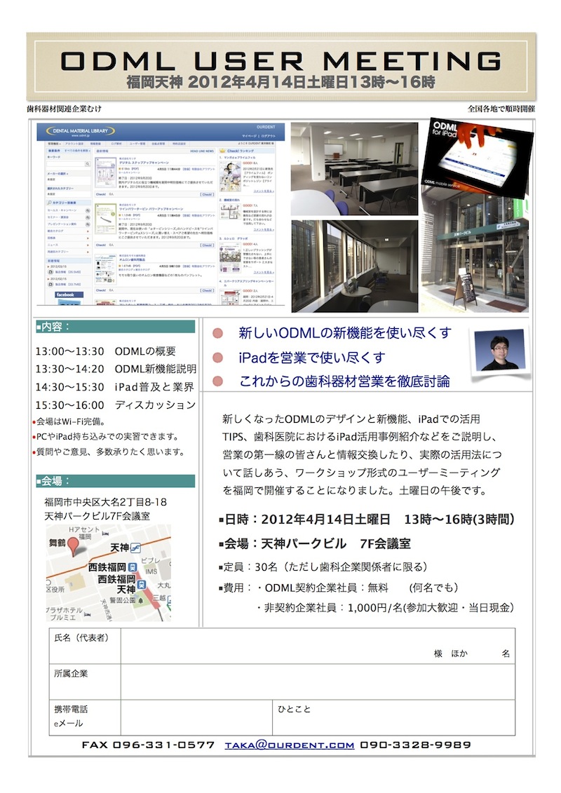 ￼￼￼￼ODML USER MEETING
福岡天神 2012年4月14日土曜日13時~16時
￼￼￼￼￼歯科器材関連企業むけ
全国各地で順時開催
新しくなったODMLのデザインと新機能、iPadでの活用 TIPS、歯科医院におけるiPad活用事例紹介などをご説明し、 営業の第一線の皆さんと情報交換したり、実際の活用法につ いて話しあう、ワークショップ形式のユーザーミーティング を福岡で開催することになりました。土曜日の午後です。
■日時:2012年4月14日土曜日 13時~16時(3時間) ■会場:天神パークビル 7F会議室
■定員:30名(ただし歯科企業関係者に限る) ■費用:・ODML契約企業社員:無料  (何名でも)
・非契約企業社員:1,000円/名(参加大歓迎・当日現金)
￼￼￼￼￼￼￼￼■内容:
￼新しいODMLの新機能を使い尽くす iPadを営業で使い尽くす これからの歯科器材営業を徹底討論
￼￼￼￼￼￼￼￼￼ 13:00~13:30 ODMLの概要  13:30~14:20 ODML新機能説明  14:30~15:30 iPad普及と業界  15:30~16:00 ディスカッション
•会場はWi-Fi完備。 •PCやiPad持ち込みでの実習できます。 •質問やご意見、多数承りたく思います。
福岡市中央区大名2丁目8-18 天神パークビル7F会議室
携帯電話Lorem Ipsum et:
eメール 862-0933
熊本県 熊本市東区 小峯1丁目1-95
￼■会場:
￼￼￼￼￼氏名(代表者)
     様 ほか    名
￼￼￼所属企業
￼￼ひとこと
￼￼￼￼￼FAX 096-331-0577 taka@ourdent.com 090-3328-9989
￼￼ 