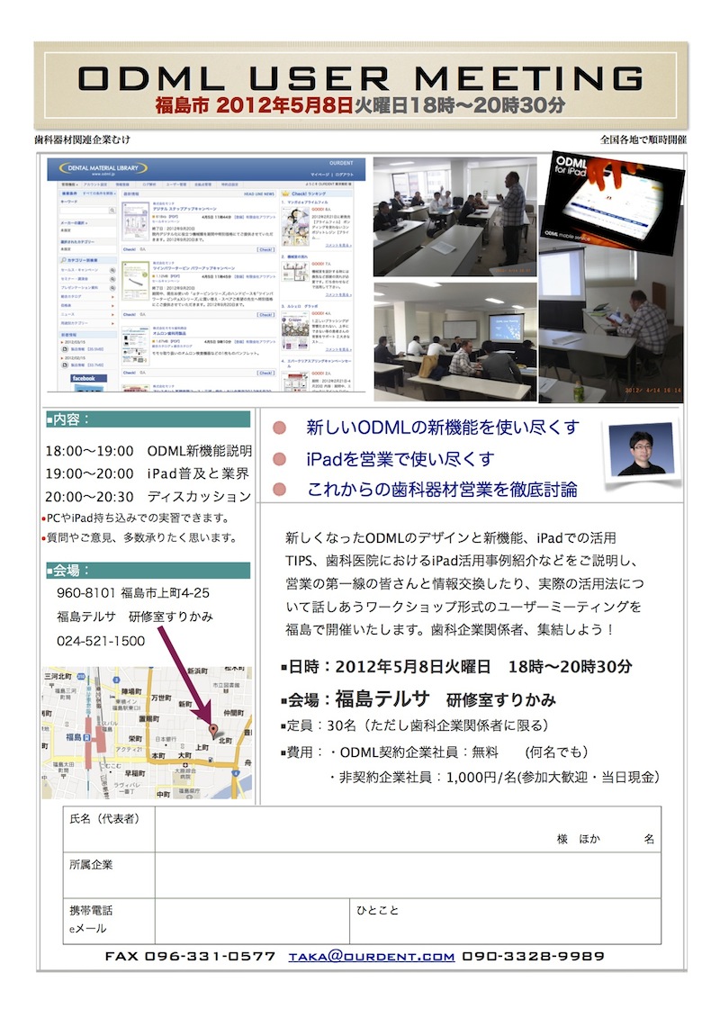 ￼￼￼￼￼ODML USER MEETING
福島市 2012年5月8日
￼￼￼火曜日18時~20時30分
￼￼￼歯科器材関連企業むけ
全国各地で順時開催
新しくなったODMLのデザインと新機能、iPadでの活用 TIPS、歯科医院におけるiPad活用事例紹介などをご説明し、 営業の第一線の皆さんと情報交換したり、実際の活用法につ いて話しあうワークショップ形式のユーザーミーティングを 福島で開催いたします。歯科企業関係者、集結しよう!
■日時:2012年5月8日火曜日 18時~20時30分 ■会場:福島テルサ 研修室すりかみ
■定員:30名(ただし歯科企業関係者に限る) ■費用:・ODML契約企業社員:無料  (何名でも)
・非契約企業社員:1,000円/名(参加大歓迎・当日現金)
￼￼￼￼￼￼￼￼■内容:
￼新しいODMLの新機能を使い尽くす iPadを営業で使い尽くす これからの歯科器材営業を徹底討論
￼￼￼￼￼￼￼￼￼ 18:00~19:00 ODML新機能説明  19:00~20:00 iPad普及と業界  20:00~20:30 ディスカッション
•PCやiPad持ち込みでの実習できます。 •質問やご意見、多数承りたく思います。
960-8101 福島市上町4-25 福島テルサ 研修室すりかみ 024-521-1500
携帯電話Lorem Ipsum et:
eメール 862-0933
熊本県 熊本市東区 小峯1丁目1-95
￼■会場:
￼￼￼￼￼￼氏名(代表者)
     様 ほか    名
￼￼￼所属企業
￼￼ひとこと
￼￼￼￼￼FAX 096-331-0577 taka@ourdent.com 090-3328-9989
￼￼
￼￼ 