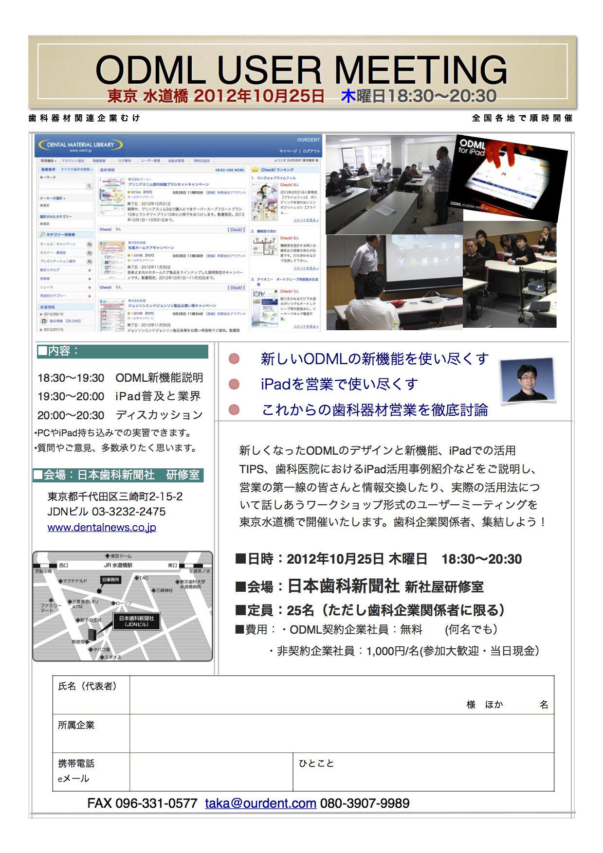 ￼￼￼￼ODML USER MEETING
東京都文京区湯島 2012年7月14日 
￼土
曜日14時~17時
￼￼￼￼歯科器材関連企業むけ 全国各地で順時開催
新しくなったODMLのデザインと新機能、iPadでの活用 TIPS、歯科医院におけるiPad活用事例紹介などをご説明し、 営業の第一線の皆さんと情報交換したり、実際の活用法につ いて話しあうワークショップ形式のユーザーミーティングを 福島で開催いたします。歯科企業関係者、集結しよう!
■日時:2012年10月25日土曜日 18:30~20:30 ■会場:日本歯科新聞社新社屋研修室
■定員:25名(ただし歯科企業関係者に限る) ■費用:・ODML契約企業社員:無料  (何名でも)
・非契約企業社員:1,000円/名(参加大歓迎・当日現金)
￼￼￼￼￼￼￼￼￼■内容:
￼新しいODMLの新機能を使い尽くす iPadを営業で使い尽くす これからの歯科器材営業を徹底討論
￼ ODML新機能説明  iPad普及と業界  ディスカッション
•PCやiPad持ち込みでの実習できます。 •質問やご意見、多数承りたく思います。
￼￼■会場:
￼￼￼￼￼氏名(代表者)
     様 ほか    名
￼￼￼所属企業
￼￼￼￼携帯電話Lorem Ipsum et:
eメール 862-0933
熊本県 熊本市東区 小峯1丁目1-95
ひとこと
￼FAX 096-331-0577 taka@ourdent.com 090-3328-9989
￼￼￼￼￼￼￼￼￼￼￼￼ 